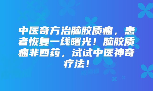 中医奇方治脑胶质瘤，患者恢复一线曙光！脑胶质瘤非西药，试试中医神奇疗法！