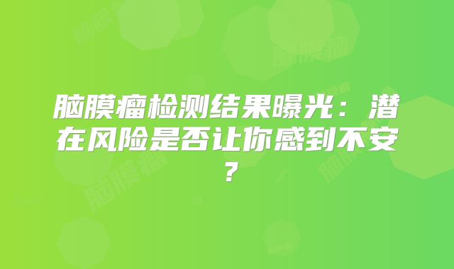 脑膜瘤检测结果曝光：潜在风险是否让你感到不安？