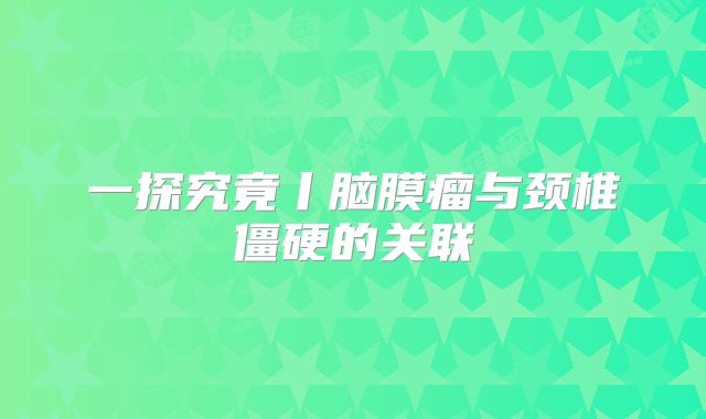 一探究竟丨脑膜瘤与颈椎僵硬的关联