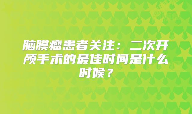 脑膜瘤患者关注：二次开颅手术的最佳时间是什么时候？