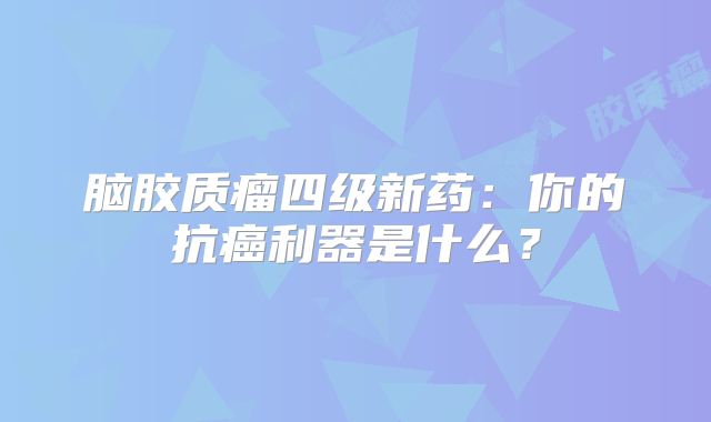 脑胶质瘤四级新药：你的抗癌利器是什么？