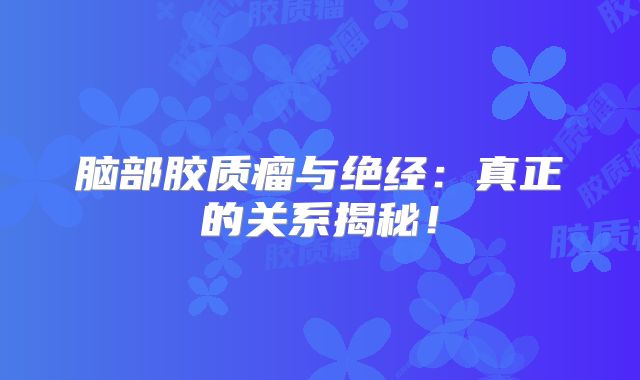 脑部胶质瘤与绝经：真正的关系揭秘！