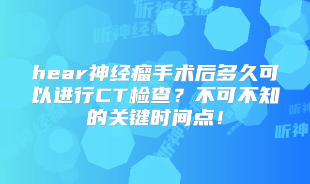 hear神经瘤手术后多久可以进行CT检查？不可不知的关键时间点！