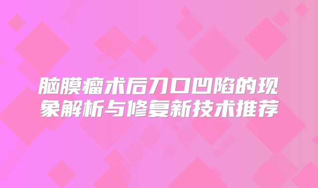 脑膜瘤术后刀口凹陷的现象解析与修复新技术推荐