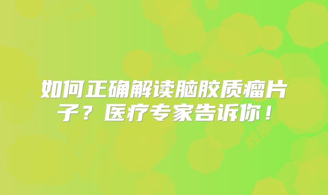 如何正确解读脑胶质瘤片子？医疗专家告诉你！