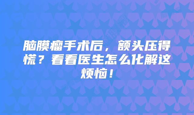 脑膜瘤手术后，额头压得慌？看看医生怎么化解这烦恼！