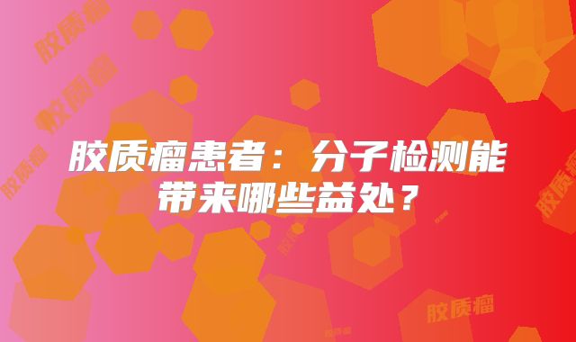 胶质瘤患者：分子检测能带来哪些益处？