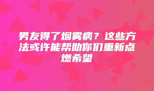 男友得了烟雾病？这些方法或许能帮助你们重新点燃希望