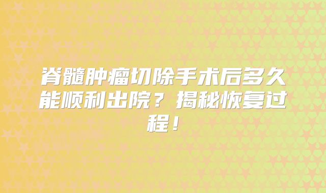 脊髓肿瘤切除手术后多久能顺利出院？揭秘恢复过程！