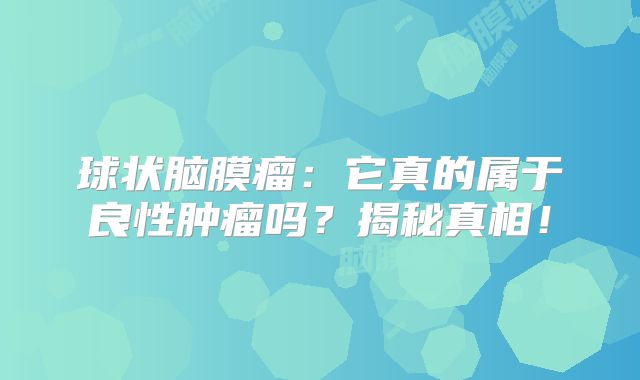 球状脑膜瘤：它真的属于良性肿瘤吗？揭秘真相！
