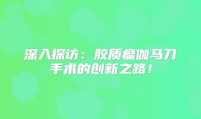 深入探访：胶质瘤伽马刀手术的创新之路！