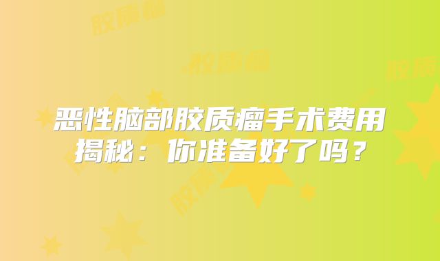 恶性脑部胶质瘤手术费用揭秘：你准备好了吗？