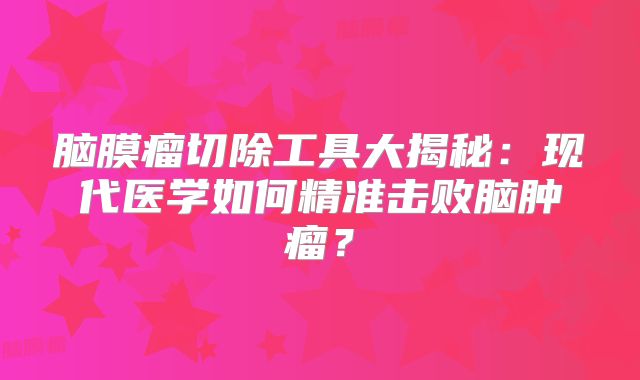 脑膜瘤切除工具大揭秘：现代医学如何精准击败脑肿瘤？