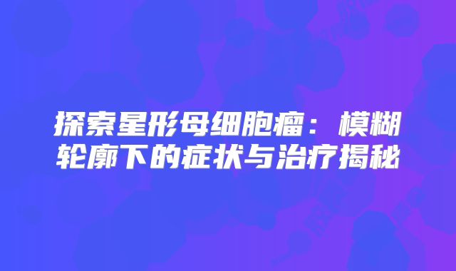 探索星形母细胞瘤：模糊轮廓下的症状与治疗揭秘