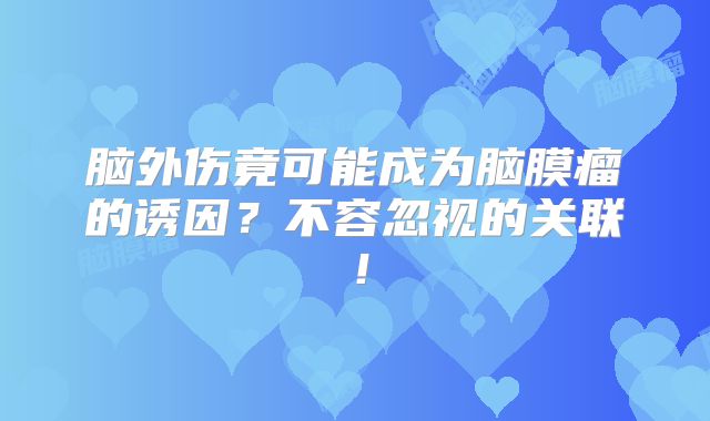 脑外伤竟可能成为脑膜瘤的诱因？不容忽视的关联！