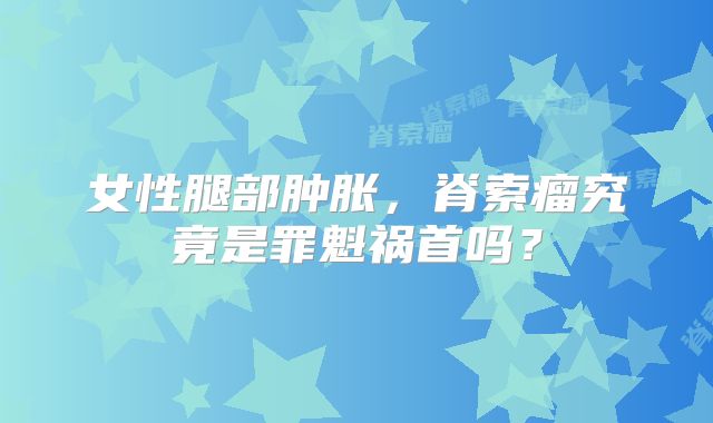 女性腿部肿胀，脊索瘤究竟是罪魁祸首吗？