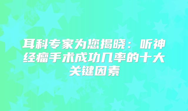 耳科专家为您揭晓：听神经瘤手术成功几率的十大关键因素