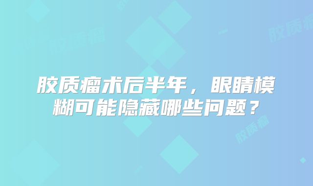 胶质瘤术后半年，眼睛模糊可能隐藏哪些问题？