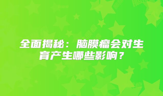 全面揭秘：脑膜瘤会对生育产生哪些影响？