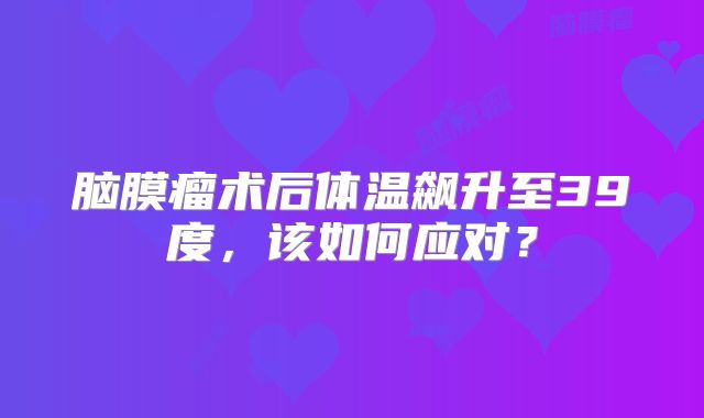 脑膜瘤术后体温飙升至39度，该如何应对？