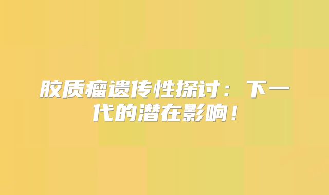 胶质瘤遗传性探讨：下一代的潜在影响！