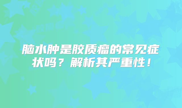 脑水肿是胶质瘤的常见症状吗？解析其严重性！