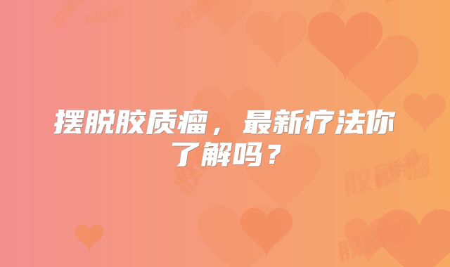 摆脱胶质瘤，最新疗法你了解吗？