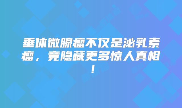 垂体微腺瘤不仅是泌乳素瘤，竟隐藏更多惊人真相！