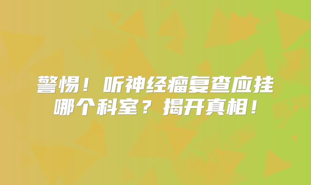 警惕！听神经瘤复查应挂哪个科室？揭开真相！