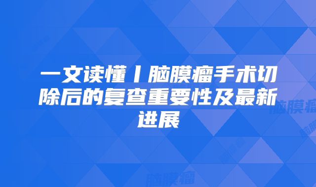 一文读懂丨脑膜瘤手术切除后的复查重要性及最新进展