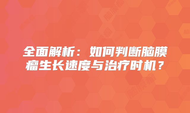 全面解析：如何判断脑膜瘤生长速度与治疗时机？