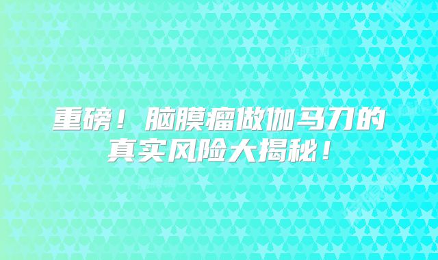 重磅！脑膜瘤做伽马刀的真实风险大揭秘！