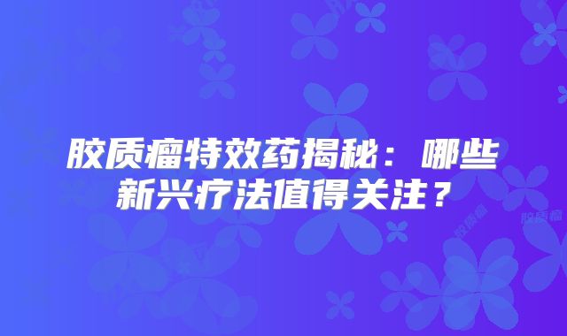 胶质瘤特效药揭秘：哪些新兴疗法值得关注？