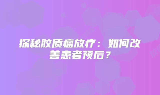 探秘胶质瘤放疗：如何改善患者预后？
