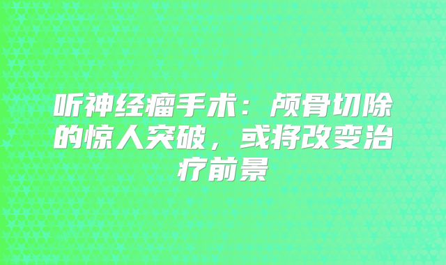 听神经瘤手术：颅骨切除的惊人突破，或将改变治疗前景