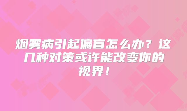 烟雾病引起偏盲怎么办？这几种对策或许能改变你的视界！