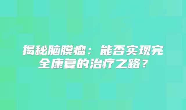 揭秘脑膜瘤：能否实现完全康复的治疗之路？