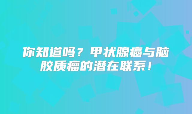 你知道吗？甲状腺癌与脑胶质瘤的潜在联系！