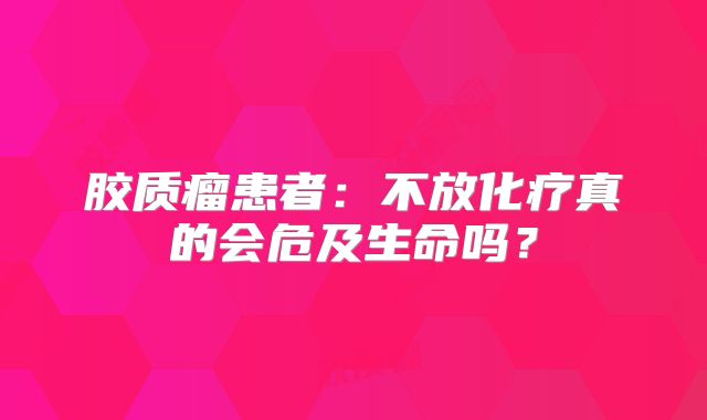 胶质瘤患者：不放化疗真的会危及生命吗？