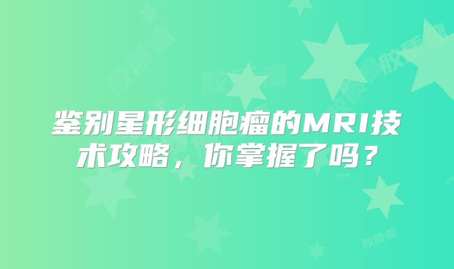鉴别星形细胞瘤的MRI技术攻略，你掌握了吗？