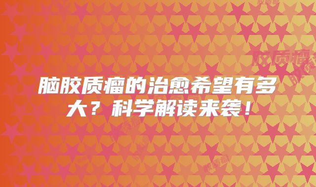 脑胶质瘤的治愈希望有多大？科学解读来袭！