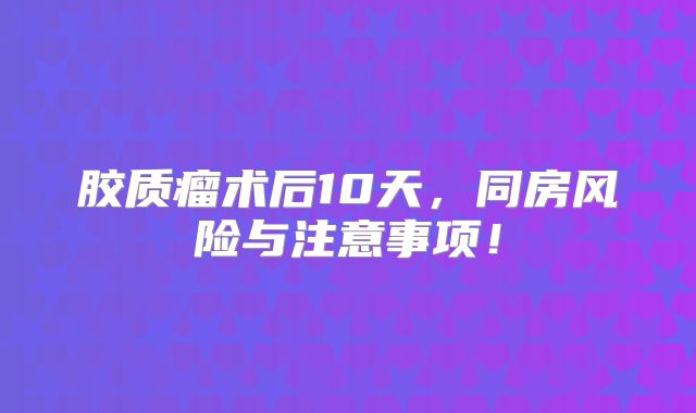胶质瘤术后10天，同房风险与注意事项！