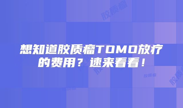 想知道胶质瘤TOMO放疗的费用？速来看看！