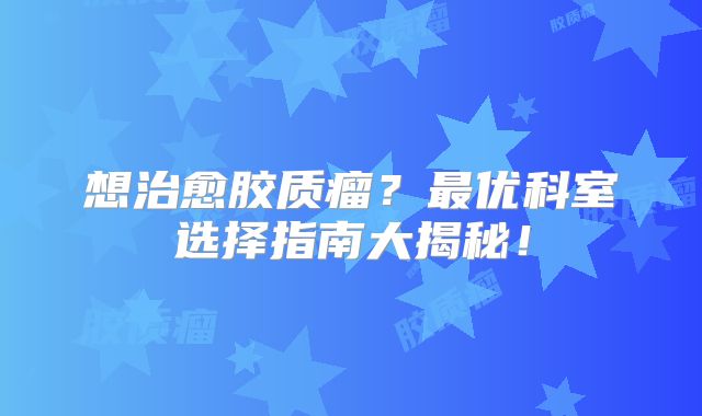 想治愈胶质瘤？最优科室选择指南大揭秘！