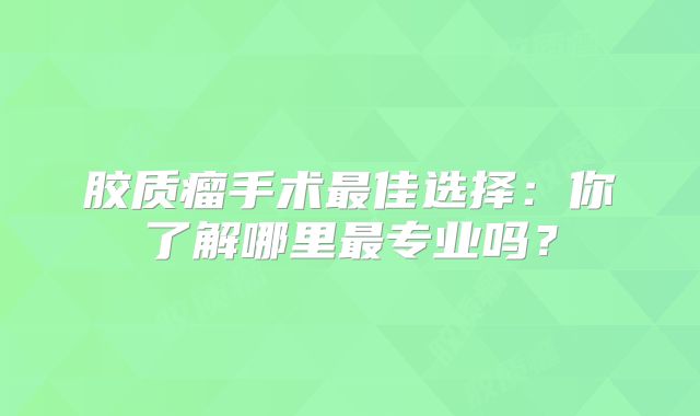 胶质瘤手术最佳选择：你了解哪里最专业吗？