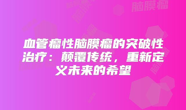 血管瘤性脑膜瘤的突破性治疗：颠覆传统，重新定义未来的希望