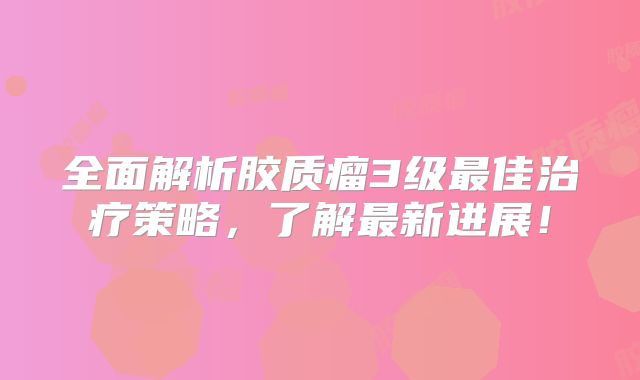 全面解析胶质瘤3级最佳治疗策略，了解最新进展！