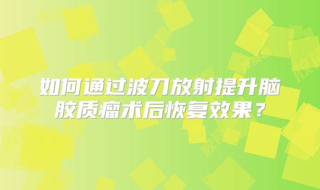 如何通过波刀放射提升脑胶质瘤术后恢复效果？