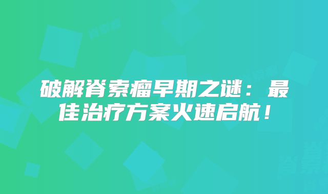 破解脊索瘤早期之谜：最佳治疗方案火速启航！