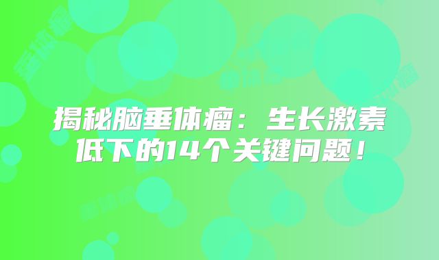 揭秘脑垂体瘤：生长激素低下的14个关键问题！